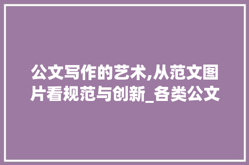 公文写作的艺术,从范文图片看规范与创新_各类公文的写作范文图片大全