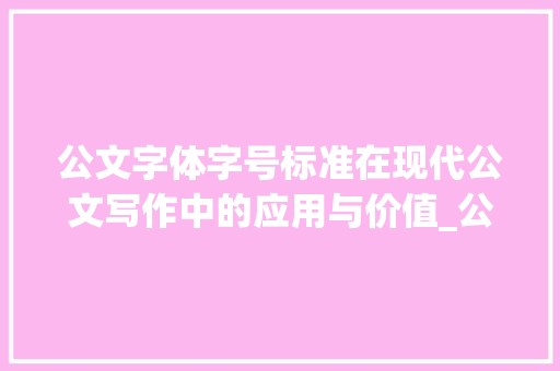 公文字体字号标准在现代公文写作中的应用与价值_公文的字体字号标准