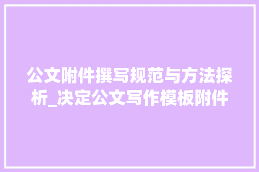 公文附件撰写规范与方法探析_决定公文写作模板附件怎么写