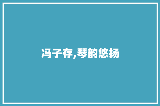 冯子存,琴韵悠扬，传承千年国乐之美_冯子存是我国著名的演奏家