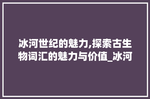 冰河世纪的魅力,探索古生物词汇的魅力与价值_冰河世纪英语词汇积累