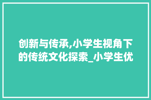 创新与传承,小学生视角下的传统文化探索_小学生优秀作文范例