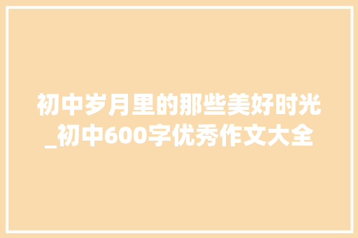 初中岁月里的那些美好时光_初中600字优秀作文大全