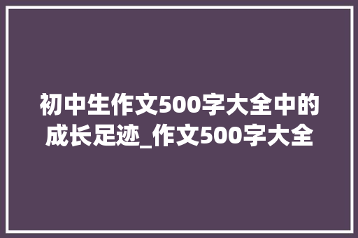 初中生作文500字大全中的成长足迹_作文500字大全初中生15篇