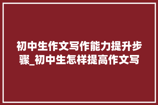 初中生作文写作能力提升步骤_初中生怎样提高作文写作能力