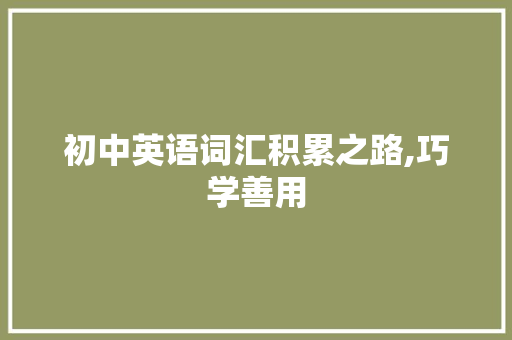 初中英语词汇积累之路,巧学善用，铸就英语学习基石_初一英语怎么积累词汇的