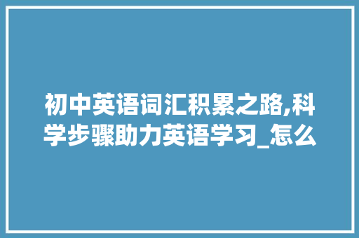 初中英语词汇积累之路,科学步骤助力英语学习_怎么积累初中英语词汇