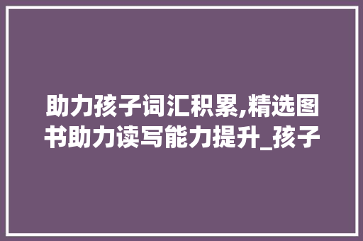 助力孩子词汇积累,精选图书助力读写能力提升_孩子积累词汇读哪些书好