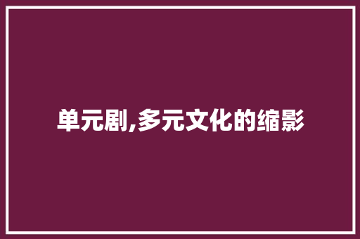单元剧,多元文化的缩影，时代精神的镜像_单元剧大全