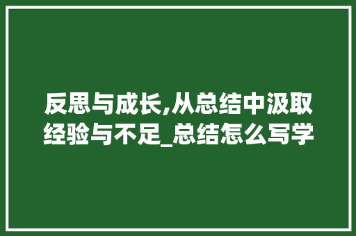 反思与成长,从总结中汲取经验与不足_总结怎么写学到的经验和不足