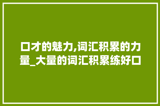 口才的魅力,词汇积累的力量_大量的词汇积累练好口才