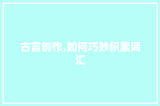古言创作,如何巧妙积累词汇，打造典雅文风_写古言怎么积累词汇的