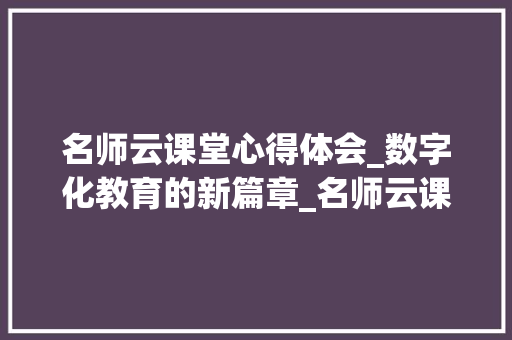 名师云课堂心得体会_数字化教育的新篇章_名师云课堂心得体会学生版怎么写