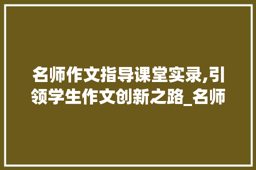 名师作文指导课堂实录,引领学生作文创新之路_名师作文指导课堂实录