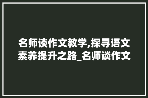 名师谈作文教学,探寻语文素养提升之路_名师谈作文教学