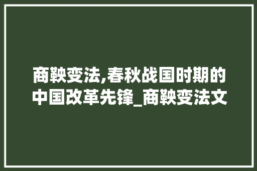 商鞅变法,春秋战国时期的中国改革先锋_商鞅变法文言文注释