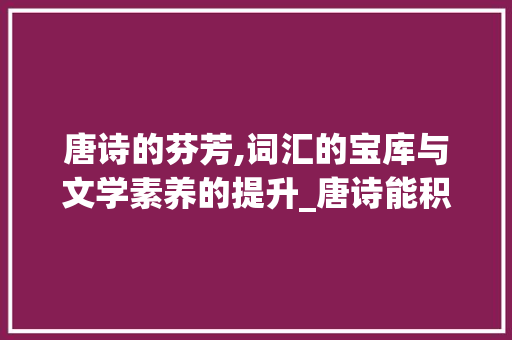 唐诗的芬芳,词汇的宝库与文学素养的提升_唐诗能积累词汇吗