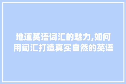 地道英语词汇的魅力,如何用词汇打造真实自然的英语表达_积累的地道词汇用法