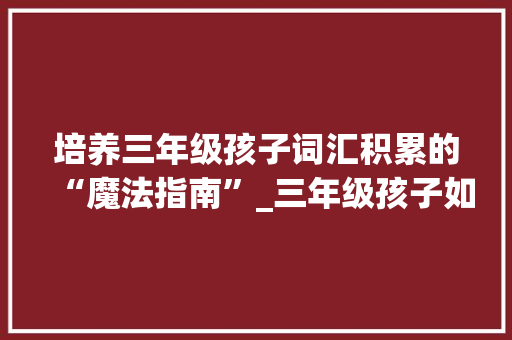 培养三年级孩子词汇积累的“魔法指南”_三年级孩子如何积累词汇