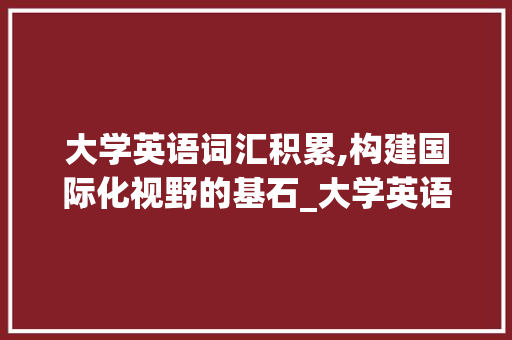 大学英语词汇积累,构建国际化视野的基石_大学英语单词词汇积累