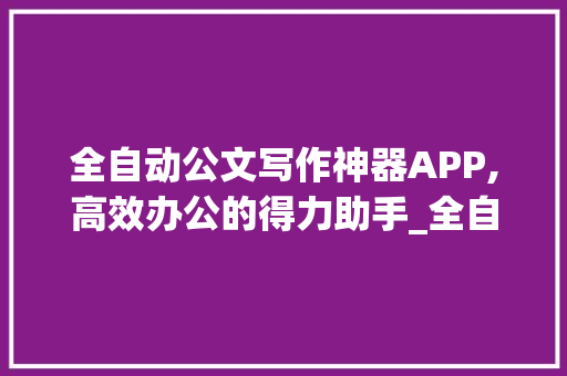 全自动公文写作神器APP,高效办公的得力助手_全自动公文写作神器app