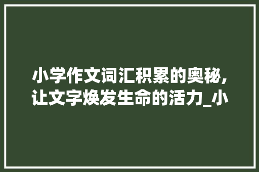 小学作文词汇积累的奥秘,让文字焕发生命的活力_小学作文怎么积累词汇