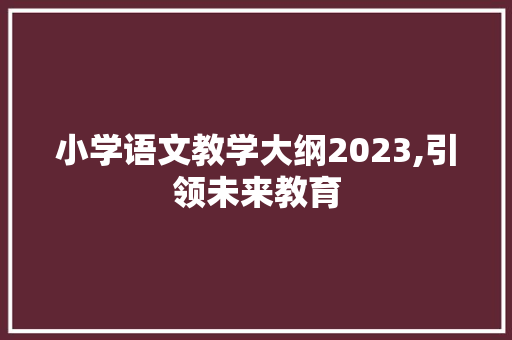 小学语文教学大纲2023,引领未来教育，助力孩子成长_小学语文教学大纲2023
