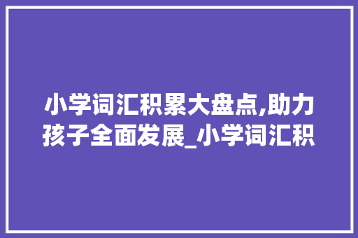 小学词汇积累大盘点,助力孩子全面发展_小学词汇积累大盘点