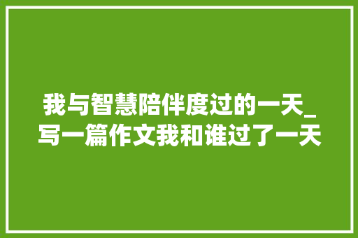 我与智慧陪伴度过的一天_写一篇作文我和谁过了一天