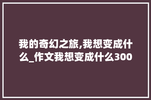 我的奇幻之旅,我想变成什么_作文我想变成什么300字
