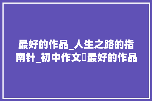 最好的作品_人生之路的指南针_初中作文巜最好的作品