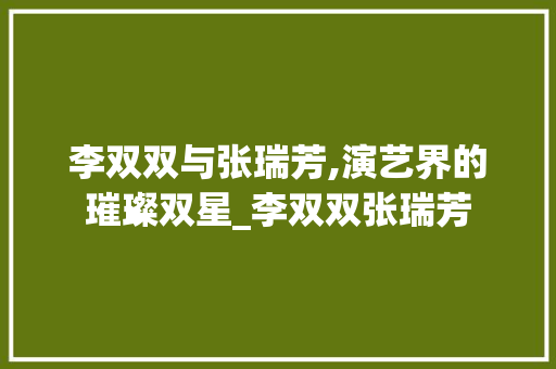 李双双与张瑞芳,演艺界的璀璨双星_李双双张瑞芳