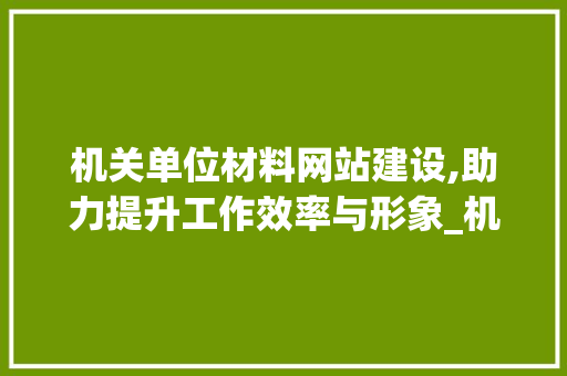 机关单位材料网站建设,助力提升工作效率与形象_机关单位写材料网站