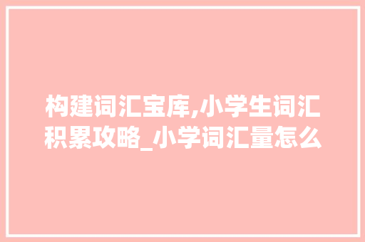 构建词汇宝库,小学生词汇积累攻略_小学词汇量怎么积累