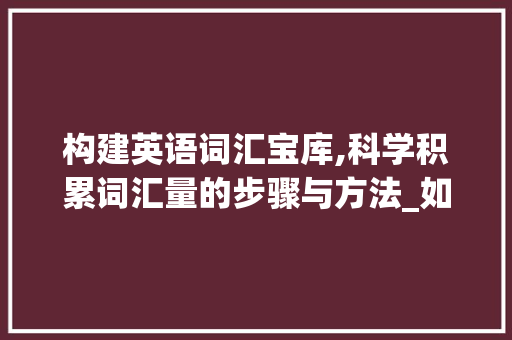 构建英语词汇宝库,科学积累词汇量的步骤与方法_如何积累你的英语词汇量
