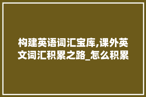 构建英语词汇宝库,课外英文词汇积累之路_怎么积累课外英文词汇呢