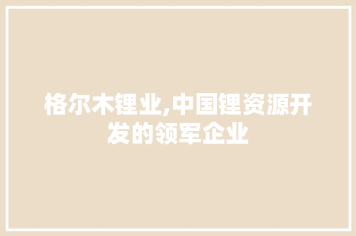 格尔木锂业,中国锂资源开发的领军企业，并非日本企业背景_格尔木锂业是日本企业吗