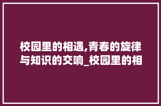 校园里的相遇,青春的旋律与知识的交响_校园里的相遇词汇积累