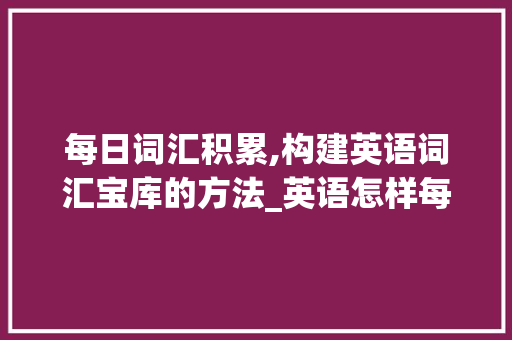 每日词汇积累,构建英语词汇宝库的方法_英语怎样每天积累词汇