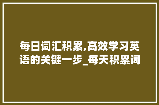 每日词汇积累,高效学习英语的关键一步_每天积累词汇多少个合适