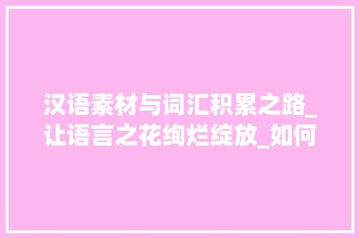 汉语素材与词汇积累之路_让语言之花绚烂绽放_如何积累汉语素材和词汇