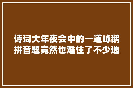 诗词大年夜会中的一道咏鹅拼音题竟然也难住了不少选手