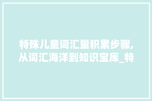 特殊儿童词汇量积累步骤,从词汇海洋到知识宝库_特殊儿童词汇量怎么积累