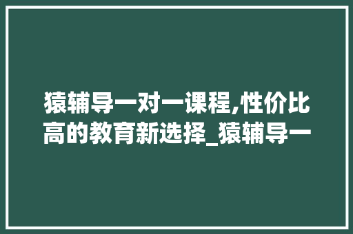 猿辅导一对一课程,性价比高的教育新选择_猿辅导一对一多少钱一节课