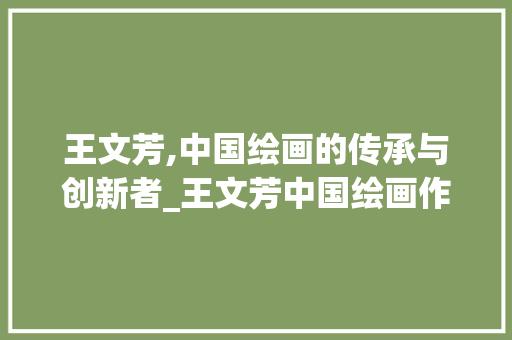 王文芳,中国绘画的传承与创新者_王文芳中国绘画作品