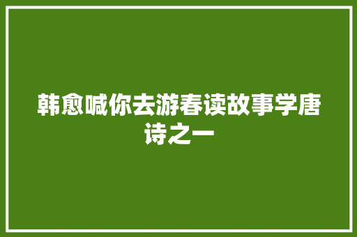 韩愈喊你去游春读故事学唐诗之一