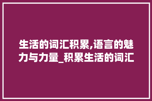 生活的词汇积累,语言的魅力与力量_积累生活的词汇