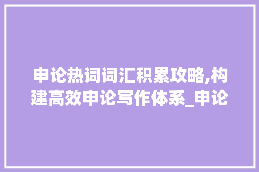 申论热词词汇积累攻略,构建高效申论写作体系_申论热词怎么积累词汇的