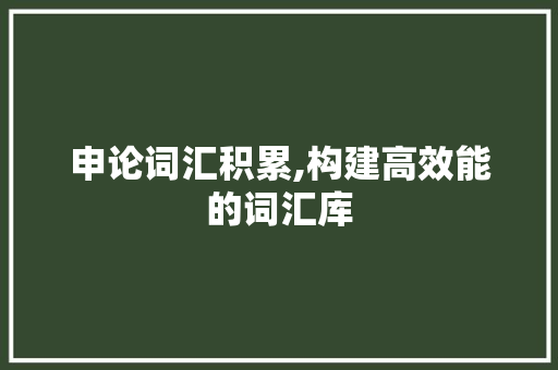申论词汇积累,构建高效能的词汇库，助力申论写作_申论平时怎样积累词汇