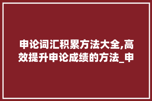 申论词汇积累方法大全,高效提升申论成绩的方法_申论词汇积累方法大全